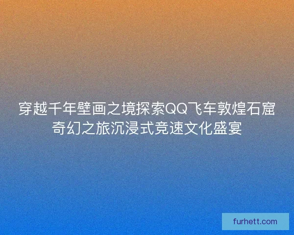穿越千年壁画之境探索QQ飞车敦煌石窟奇幻之旅沉浸式竞速文化盛宴