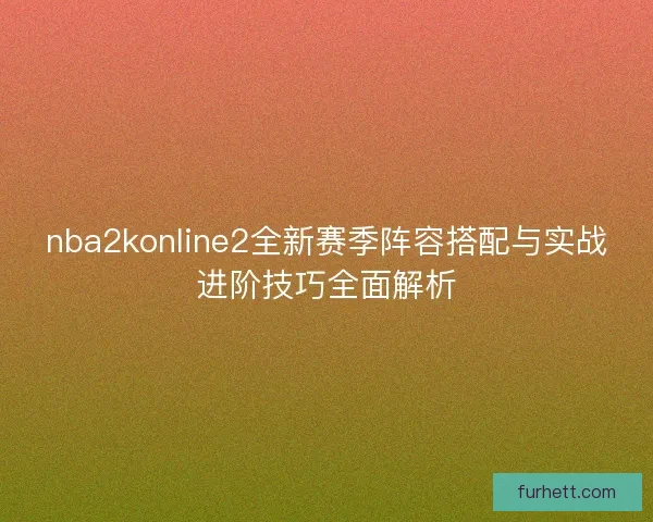 nba2konline2全新赛季阵容搭配与实战进阶技巧全面解析