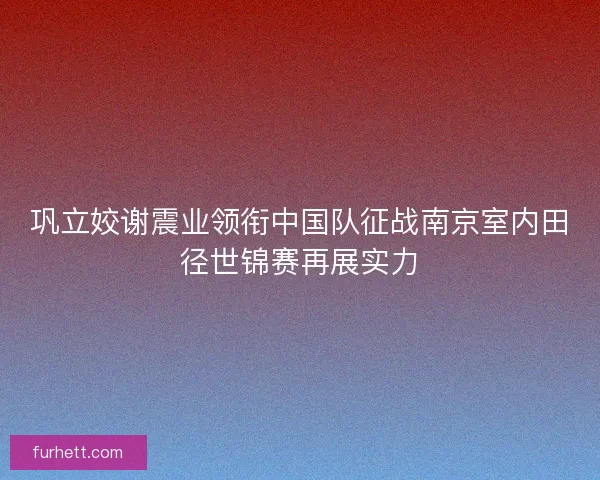 巩立姣谢震业领衔中国队征战南京室内田径世锦赛再展实力