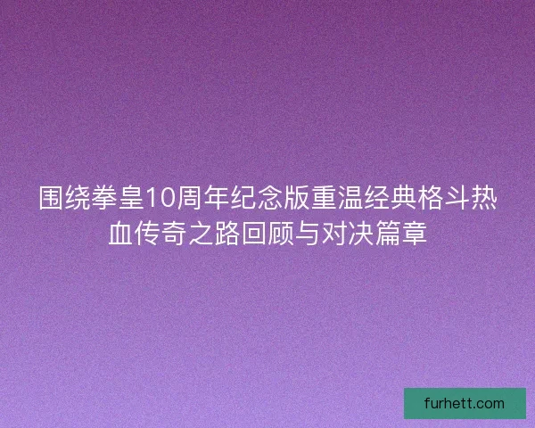 围绕拳皇10周年纪念版重温经典格斗热血传奇之路回顾与对决篇章