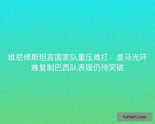 维尼修斯坦言国家队重压难扛：皇马光环难复制巴西队表现仍待突破